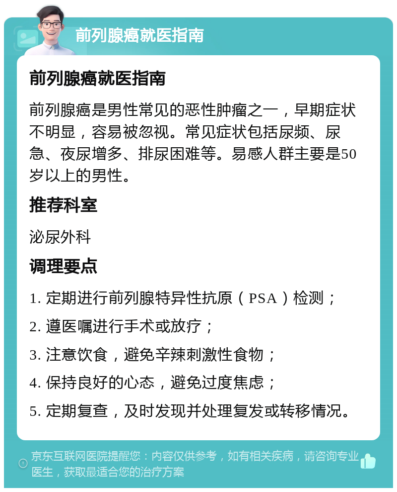 前列腺癌就医指南 前列腺癌就医指南 前列腺癌是男性常见的恶性肿瘤之一，早期症状不明显，容易被忽视。常见症状包括尿频、尿急、夜尿增多、排尿困难等。易感人群主要是50岁以上的男性。 推荐科室 泌尿外科 调理要点 1. 定期进行前列腺特异性抗原（PSA）检测； 2. 遵医嘱进行手术或放疗； 3. 注意饮食，避免辛辣刺激性食物； 4. 保持良好的心态，避免过度焦虑； 5. 定期复查，及时发现并处理复发或转移情况。