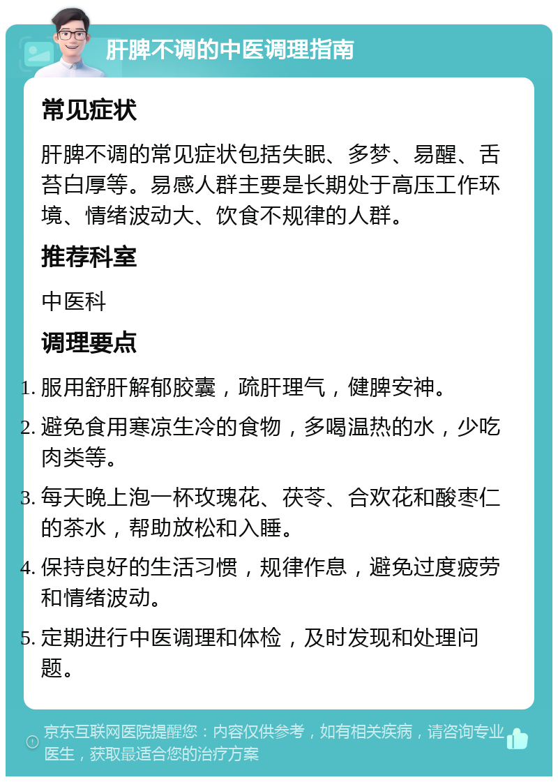 肝脾不调的中医调理指南 常见症状 肝脾不调的常见症状包括失眠、多梦、易醒、舌苔白厚等。易感人群主要是长期处于高压工作环境、情绪波动大、饮食不规律的人群。 推荐科室 中医科 调理要点 服用舒肝解郁胶囊，疏肝理气，健脾安神。 避免食用寒凉生冷的食物，多喝温热的水，少吃肉类等。 每天晚上泡一杯玫瑰花、茯苓、合欢花和酸枣仁的茶水，帮助放松和入睡。 保持良好的生活习惯，规律作息，避免过度疲劳和情绪波动。 定期进行中医调理和体检，及时发现和处理问题。