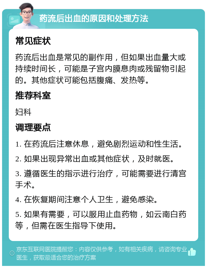 药流后出血的原因和处理方法 常见症状 药流后出血是常见的副作用，但如果出血量大或持续时间长，可能是子宫内膜息肉或残留物引起的。其他症状可能包括腹痛、发热等。 推荐科室 妇科 调理要点 1. 在药流后注意休息，避免剧烈运动和性生活。 2. 如果出现异常出血或其他症状，及时就医。 3. 遵循医生的指示进行治疗，可能需要进行清宫手术。 4. 在恢复期间注意个人卫生，避免感染。 5. 如果有需要，可以服用止血药物，如云南白药等，但需在医生指导下使用。