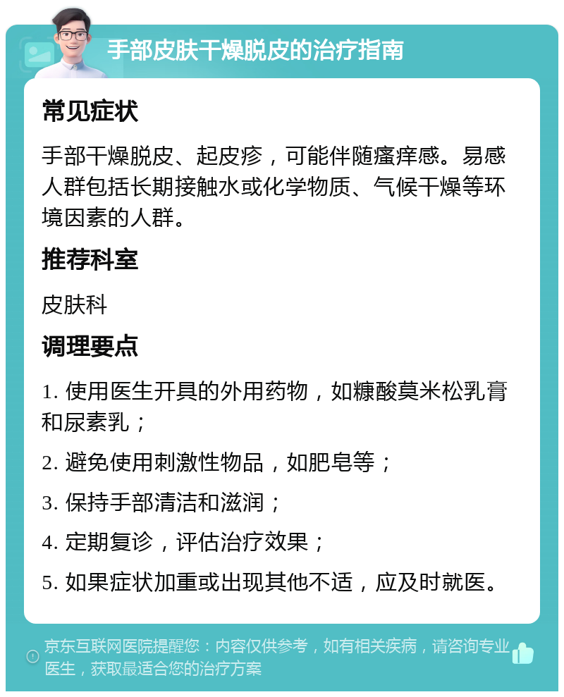 手部皮肤干燥脱皮的治疗指南 常见症状 手部干燥脱皮、起皮疹，可能伴随瘙痒感。易感人群包括长期接触水或化学物质、气候干燥等环境因素的人群。 推荐科室 皮肤科 调理要点 1. 使用医生开具的外用药物，如糠酸莫米松乳膏和尿素乳； 2. 避免使用刺激性物品，如肥皂等； 3. 保持手部清洁和滋润； 4. 定期复诊，评估治疗效果； 5. 如果症状加重或出现其他不适，应及时就医。