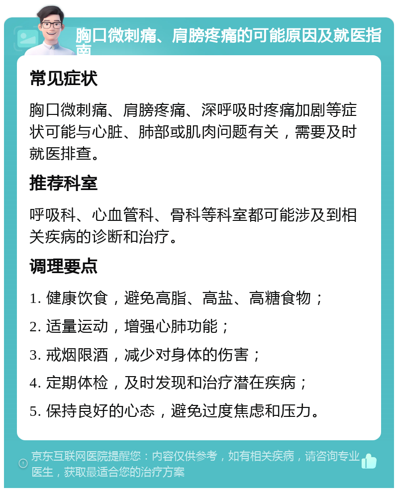 胸口微刺痛、肩膀疼痛的可能原因及就医指南 常见症状 胸口微刺痛、肩膀疼痛、深呼吸时疼痛加剧等症状可能与心脏、肺部或肌肉问题有关，需要及时就医排查。 推荐科室 呼吸科、心血管科、骨科等科室都可能涉及到相关疾病的诊断和治疗。 调理要点 1. 健康饮食，避免高脂、高盐、高糖食物； 2. 适量运动，增强心肺功能； 3. 戒烟限酒，减少对身体的伤害； 4. 定期体检，及时发现和治疗潜在疾病； 5. 保持良好的心态，避免过度焦虑和压力。