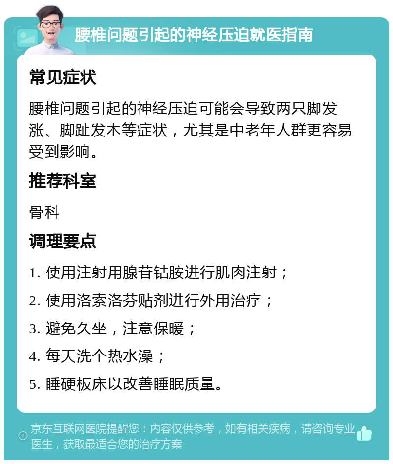 腰椎问题引起的神经压迫就医指南 常见症状 腰椎问题引起的神经压迫可能会导致两只脚发涨、脚趾发木等症状，尤其是中老年人群更容易受到影响。 推荐科室 骨科 调理要点 1. 使用注射用腺苷钴胺进行肌肉注射； 2. 使用洛索洛芬贴剂进行外用治疗； 3. 避免久坐，注意保暖； 4. 每天洗个热水澡； 5. 睡硬板床以改善睡眠质量。