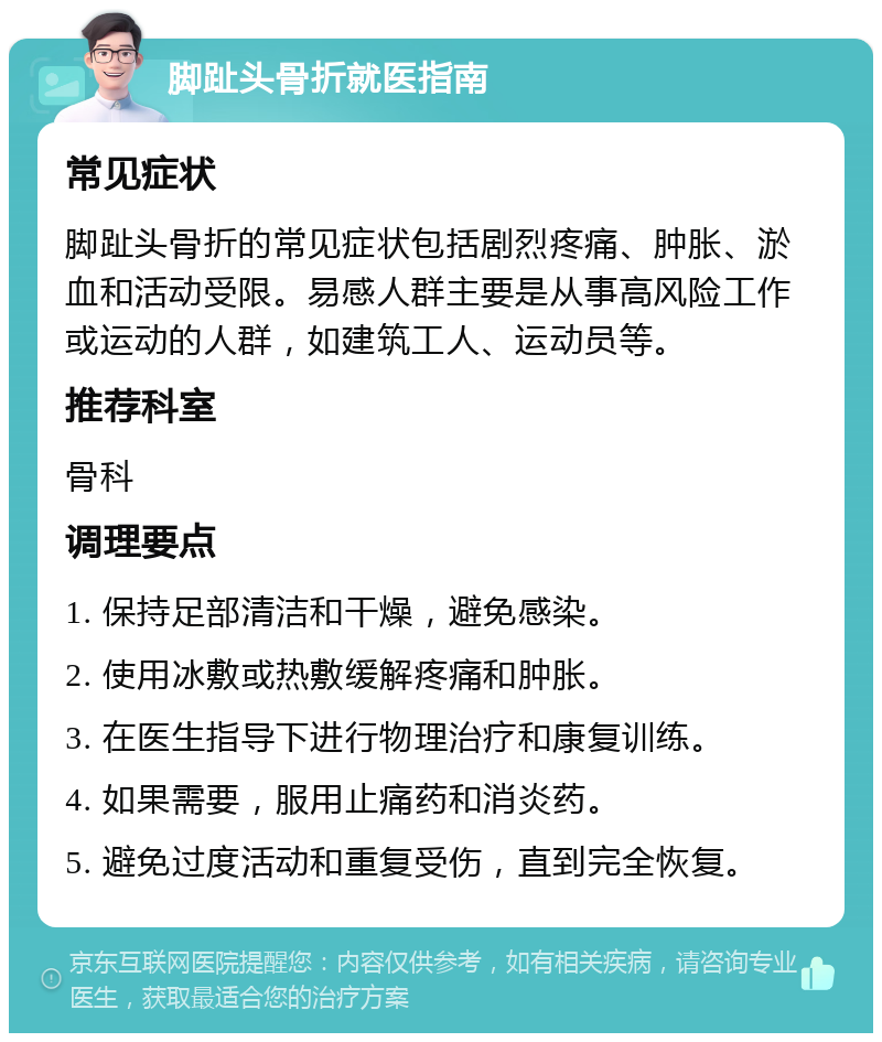 脚趾头骨折就医指南 常见症状 脚趾头骨折的常见症状包括剧烈疼痛、肿胀、淤血和活动受限。易感人群主要是从事高风险工作或运动的人群，如建筑工人、运动员等。 推荐科室 骨科 调理要点 1. 保持足部清洁和干燥，避免感染。 2. 使用冰敷或热敷缓解疼痛和肿胀。 3. 在医生指导下进行物理治疗和康复训练。 4. 如果需要，服用止痛药和消炎药。 5. 避免过度活动和重复受伤，直到完全恢复。