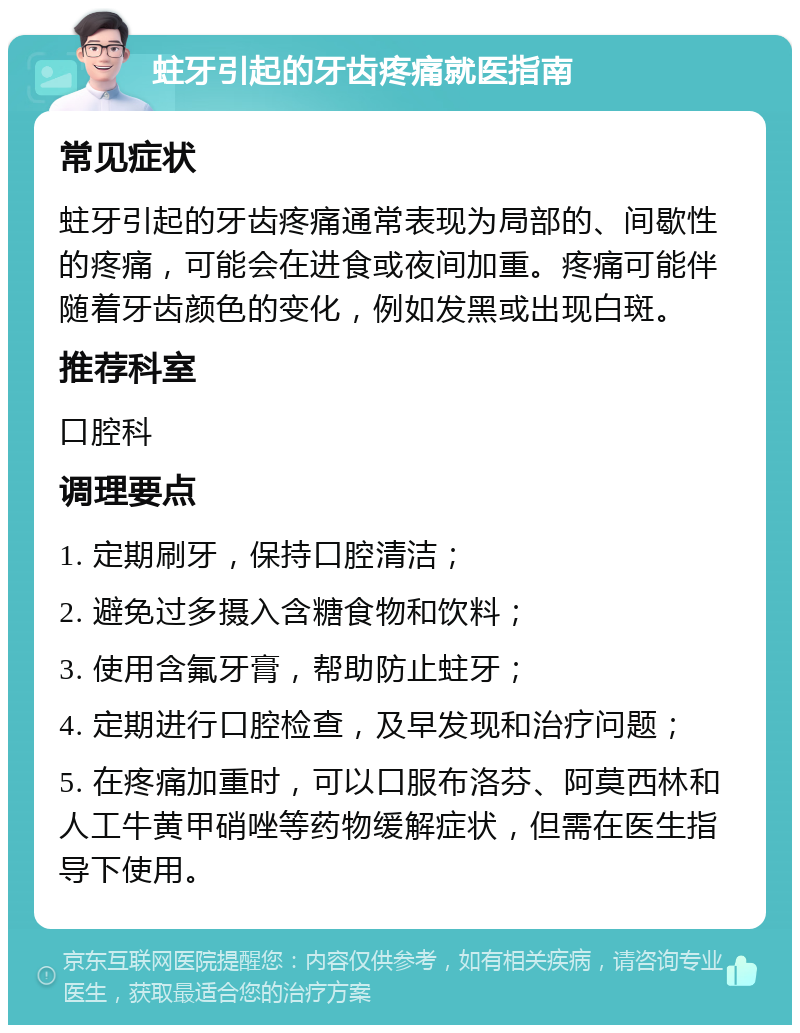 蛀牙引起的牙齿疼痛就医指南 常见症状 蛀牙引起的牙齿疼痛通常表现为局部的、间歇性的疼痛，可能会在进食或夜间加重。疼痛可能伴随着牙齿颜色的变化，例如发黑或出现白斑。 推荐科室 口腔科 调理要点 1. 定期刷牙，保持口腔清洁； 2. 避免过多摄入含糖食物和饮料； 3. 使用含氟牙膏，帮助防止蛀牙； 4. 定期进行口腔检查，及早发现和治疗问题； 5. 在疼痛加重时，可以口服布洛芬、阿莫西林和人工牛黄甲硝唑等药物缓解症状，但需在医生指导下使用。