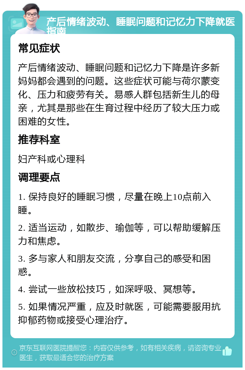 产后情绪波动、睡眠问题和记忆力下降就医指南 常见症状 产后情绪波动、睡眠问题和记忆力下降是许多新妈妈都会遇到的问题。这些症状可能与荷尔蒙变化、压力和疲劳有关。易感人群包括新生儿的母亲，尤其是那些在生育过程中经历了较大压力或困难的女性。 推荐科室 妇产科或心理科 调理要点 1. 保持良好的睡眠习惯，尽量在晚上10点前入睡。 2. 适当运动，如散步、瑜伽等，可以帮助缓解压力和焦虑。 3. 多与家人和朋友交流，分享自己的感受和困惑。 4. 尝试一些放松技巧，如深呼吸、冥想等。 5. 如果情况严重，应及时就医，可能需要服用抗抑郁药物或接受心理治疗。