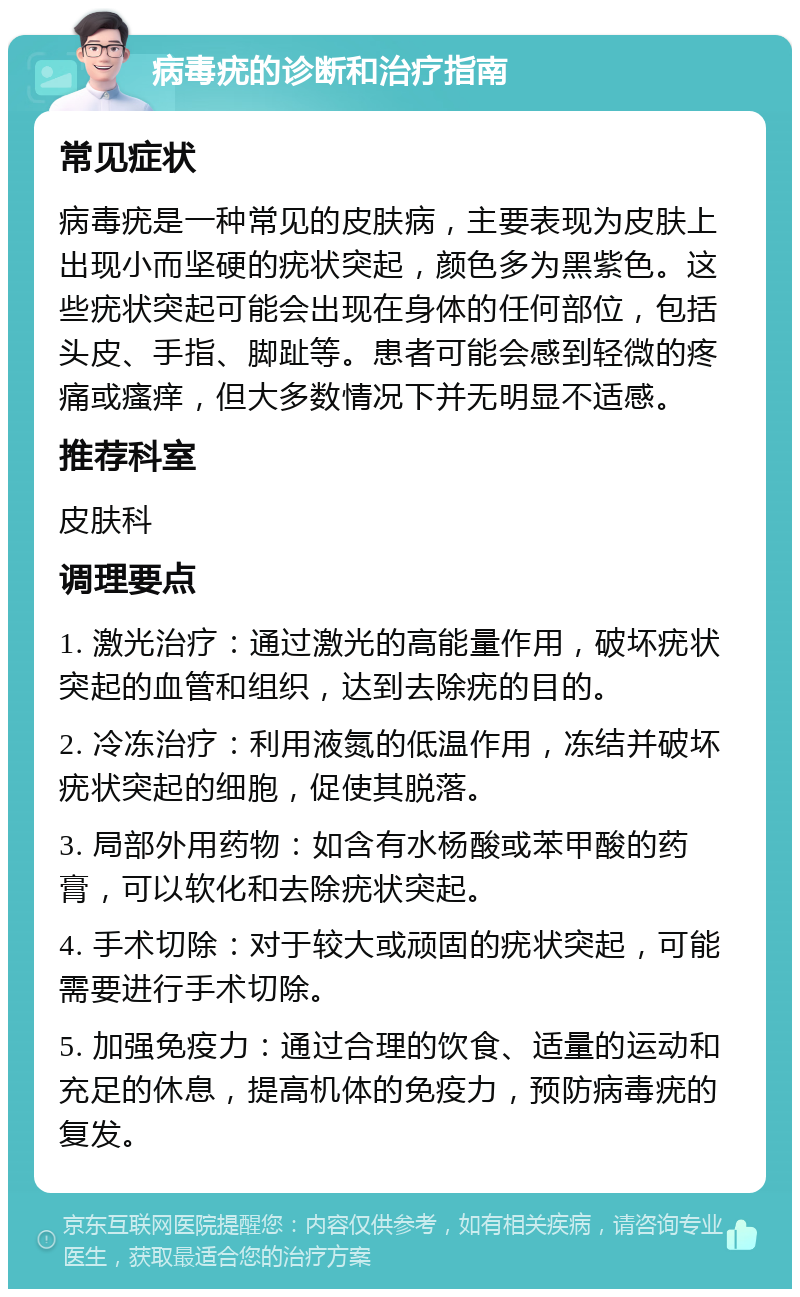 病毒疣的诊断和治疗指南 常见症状 病毒疣是一种常见的皮肤病，主要表现为皮肤上出现小而坚硬的疣状突起，颜色多为黑紫色。这些疣状突起可能会出现在身体的任何部位，包括头皮、手指、脚趾等。患者可能会感到轻微的疼痛或瘙痒，但大多数情况下并无明显不适感。 推荐科室 皮肤科 调理要点 1. 激光治疗：通过激光的高能量作用，破坏疣状突起的血管和组织，达到去除疣的目的。 2. 冷冻治疗：利用液氮的低温作用，冻结并破坏疣状突起的细胞，促使其脱落。 3. 局部外用药物：如含有水杨酸或苯甲酸的药膏，可以软化和去除疣状突起。 4. 手术切除：对于较大或顽固的疣状突起，可能需要进行手术切除。 5. 加强免疫力：通过合理的饮食、适量的运动和充足的休息，提高机体的免疫力，预防病毒疣的复发。