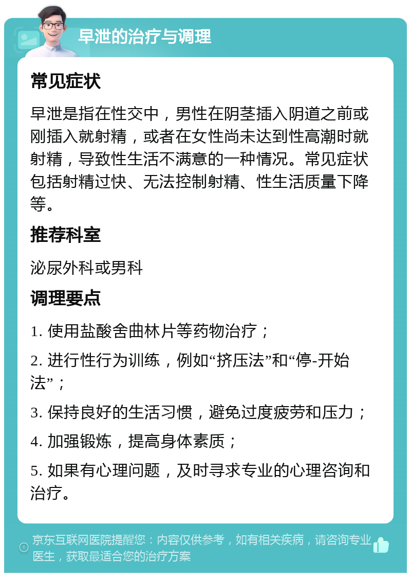 早泄的治疗与调理 常见症状 早泄是指在性交中，男性在阴茎插入阴道之前或刚插入就射精，或者在女性尚未达到性高潮时就射精，导致性生活不满意的一种情况。常见症状包括射精过快、无法控制射精、性生活质量下降等。 推荐科室 泌尿外科或男科 调理要点 1. 使用盐酸舍曲林片等药物治疗； 2. 进行性行为训练，例如“挤压法”和“停-开始法”； 3. 保持良好的生活习惯，避免过度疲劳和压力； 4. 加强锻炼，提高身体素质； 5. 如果有心理问题，及时寻求专业的心理咨询和治疗。