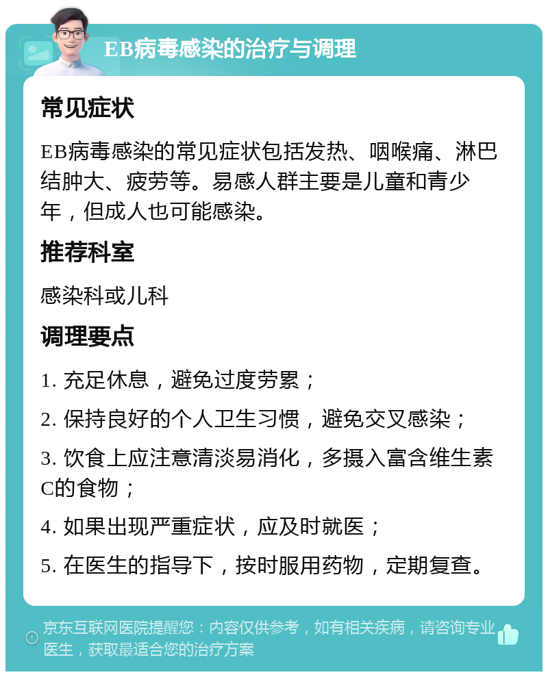 EB病毒感染的治疗与调理 常见症状 EB病毒感染的常见症状包括发热、咽喉痛、淋巴结肿大、疲劳等。易感人群主要是儿童和青少年，但成人也可能感染。 推荐科室 感染科或儿科 调理要点 1. 充足休息，避免过度劳累； 2. 保持良好的个人卫生习惯，避免交叉感染； 3. 饮食上应注意清淡易消化，多摄入富含维生素C的食物； 4. 如果出现严重症状，应及时就医； 5. 在医生的指导下，按时服用药物，定期复查。