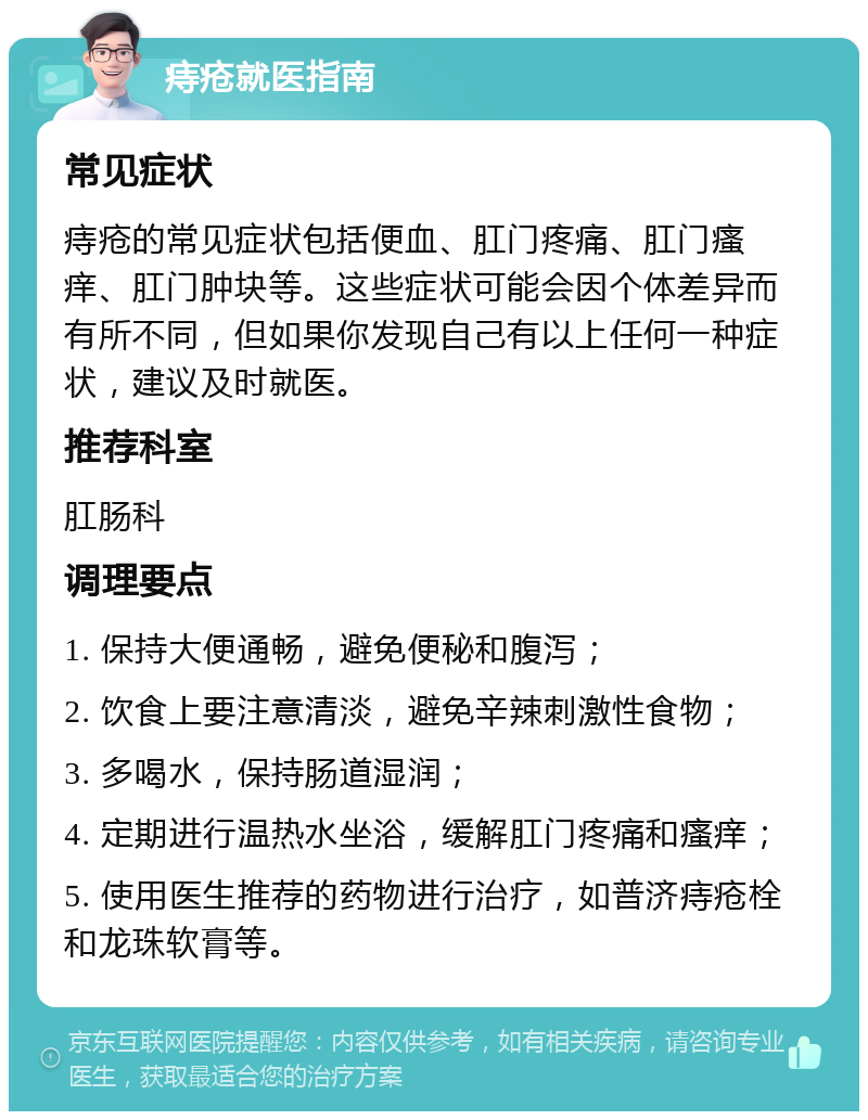 痔疮就医指南 常见症状 痔疮的常见症状包括便血、肛门疼痛、肛门瘙痒、肛门肿块等。这些症状可能会因个体差异而有所不同，但如果你发现自己有以上任何一种症状，建议及时就医。 推荐科室 肛肠科 调理要点 1. 保持大便通畅，避免便秘和腹泻； 2. 饮食上要注意清淡，避免辛辣刺激性食物； 3. 多喝水，保持肠道湿润； 4. 定期进行温热水坐浴，缓解肛门疼痛和瘙痒； 5. 使用医生推荐的药物进行治疗，如普济痔疮栓和龙珠软膏等。