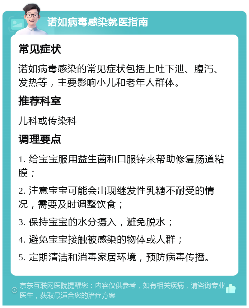 诺如病毒感染就医指南 常见症状 诺如病毒感染的常见症状包括上吐下泄、腹泻、发热等，主要影响小儿和老年人群体。 推荐科室 儿科或传染科 调理要点 1. 给宝宝服用益生菌和口服锌来帮助修复肠道粘膜； 2. 注意宝宝可能会出现继发性乳糖不耐受的情况，需要及时调整饮食； 3. 保持宝宝的水分摄入，避免脱水； 4. 避免宝宝接触被感染的物体或人群； 5. 定期清洁和消毒家居环境，预防病毒传播。