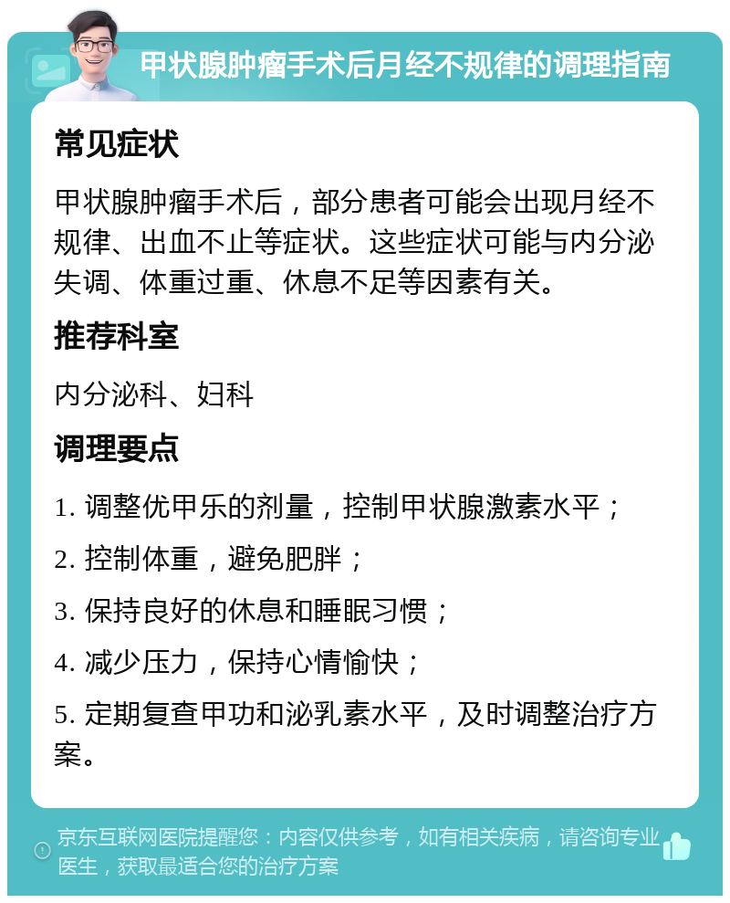 甲状腺肿瘤手术后月经不规律的调理指南 常见症状 甲状腺肿瘤手术后，部分患者可能会出现月经不规律、出血不止等症状。这些症状可能与内分泌失调、体重过重、休息不足等因素有关。 推荐科室 内分泌科、妇科 调理要点 1. 调整优甲乐的剂量，控制甲状腺激素水平； 2. 控制体重，避免肥胖； 3. 保持良好的休息和睡眠习惯； 4. 减少压力，保持心情愉快； 5. 定期复查甲功和泌乳素水平，及时调整治疗方案。