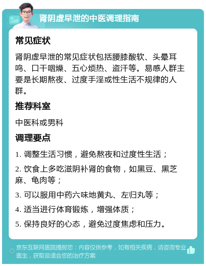 肾阴虚早泄的中医调理指南 常见症状 肾阴虚早泄的常见症状包括腰膝酸软、头晕耳鸣、口干咽燥、五心烦热、盗汗等。易感人群主要是长期熬夜、过度手淫或性生活不规律的人群。 推荐科室 中医科或男科 调理要点 1. 调整生活习惯，避免熬夜和过度性生活； 2. 饮食上多吃滋阴补肾的食物，如黑豆、黑芝麻、龟肉等； 3. 可以服用中药六味地黄丸、左归丸等； 4. 适当进行体育锻炼，增强体质； 5. 保持良好的心态，避免过度焦虑和压力。