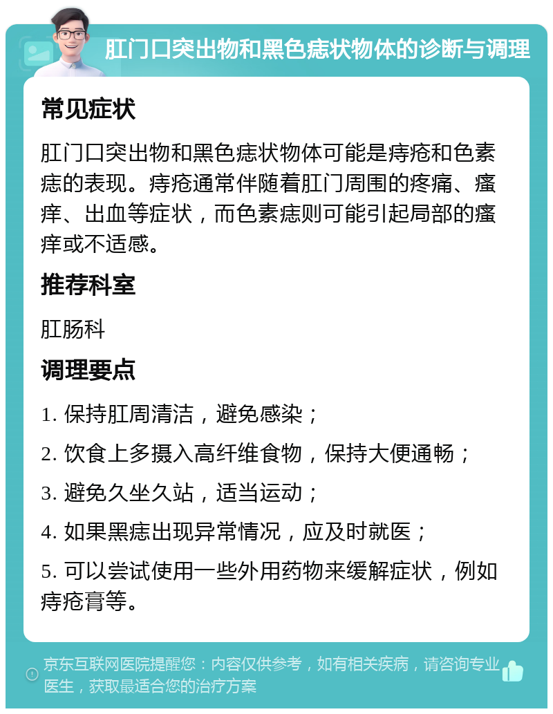 肛门口突出物和黑色痣状物体的诊断与调理 常见症状 肛门口突出物和黑色痣状物体可能是痔疮和色素痣的表现。痔疮通常伴随着肛门周围的疼痛、瘙痒、出血等症状，而色素痣则可能引起局部的瘙痒或不适感。 推荐科室 肛肠科 调理要点 1. 保持肛周清洁，避免感染； 2. 饮食上多摄入高纤维食物，保持大便通畅； 3. 避免久坐久站，适当运动； 4. 如果黑痣出现异常情况，应及时就医； 5. 可以尝试使用一些外用药物来缓解症状，例如痔疮膏等。