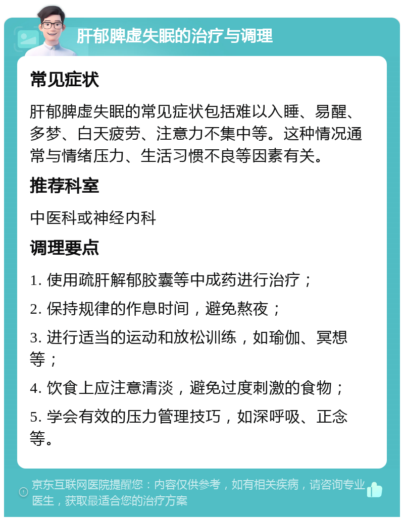 肝郁脾虚失眠的治疗与调理 常见症状 肝郁脾虚失眠的常见症状包括难以入睡、易醒、多梦、白天疲劳、注意力不集中等。这种情况通常与情绪压力、生活习惯不良等因素有关。 推荐科室 中医科或神经内科 调理要点 1. 使用疏肝解郁胶囊等中成药进行治疗； 2. 保持规律的作息时间，避免熬夜； 3. 进行适当的运动和放松训练，如瑜伽、冥想等； 4. 饮食上应注意清淡，避免过度刺激的食物； 5. 学会有效的压力管理技巧，如深呼吸、正念等。