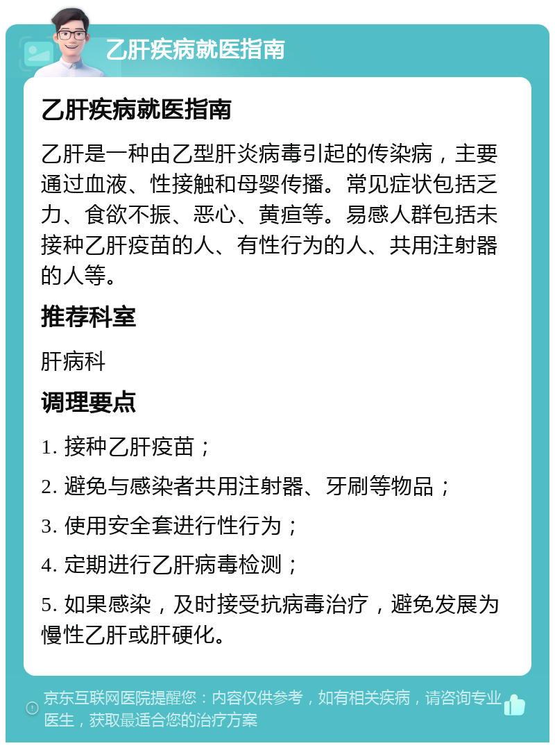 乙肝疾病就医指南 乙肝疾病就医指南 乙肝是一种由乙型肝炎病毒引起的传染病，主要通过血液、性接触和母婴传播。常见症状包括乏力、食欲不振、恶心、黄疸等。易感人群包括未接种乙肝疫苗的人、有性行为的人、共用注射器的人等。 推荐科室 肝病科 调理要点 1. 接种乙肝疫苗； 2. 避免与感染者共用注射器、牙刷等物品； 3. 使用安全套进行性行为； 4. 定期进行乙肝病毒检测； 5. 如果感染，及时接受抗病毒治疗，避免发展为慢性乙肝或肝硬化。