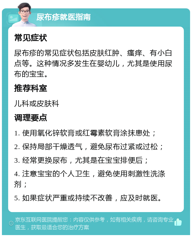 尿布疹就医指南 常见症状 尿布疹的常见症状包括皮肤红肿、瘙痒、有小白点等。这种情况多发生在婴幼儿，尤其是使用尿布的宝宝。 推荐科室 儿科或皮肤科 调理要点 1. 使用氧化锌软膏或红霉素软膏涂抹患处； 2. 保持局部干燥透气，避免尿布过紧或过松； 3. 经常更换尿布，尤其是在宝宝排便后； 4. 注意宝宝的个人卫生，避免使用刺激性洗涤剂； 5. 如果症状严重或持续不改善，应及时就医。