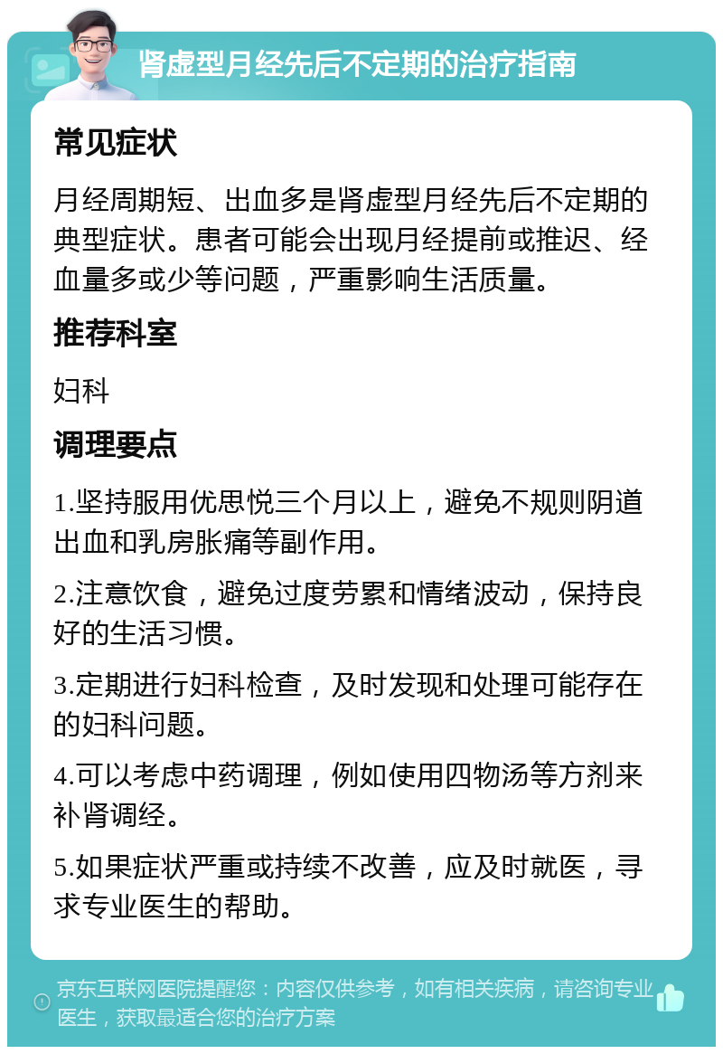 肾虚型月经先后不定期的治疗指南 常见症状 月经周期短、出血多是肾虚型月经先后不定期的典型症状。患者可能会出现月经提前或推迟、经血量多或少等问题，严重影响生活质量。 推荐科室 妇科 调理要点 1.坚持服用优思悦三个月以上，避免不规则阴道出血和乳房胀痛等副作用。 2.注意饮食，避免过度劳累和情绪波动，保持良好的生活习惯。 3.定期进行妇科检查，及时发现和处理可能存在的妇科问题。 4.可以考虑中药调理，例如使用四物汤等方剂来补肾调经。 5.如果症状严重或持续不改善，应及时就医，寻求专业医生的帮助。