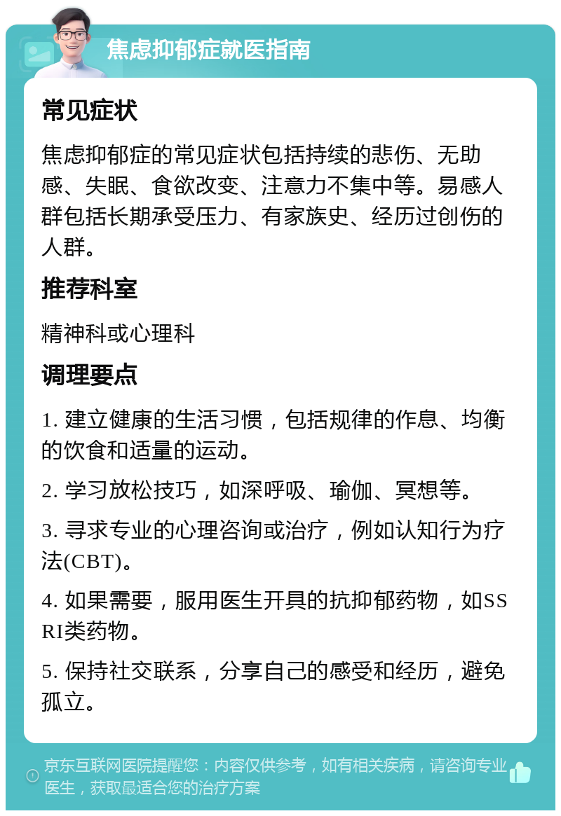 焦虑抑郁症就医指南 常见症状 焦虑抑郁症的常见症状包括持续的悲伤、无助感、失眠、食欲改变、注意力不集中等。易感人群包括长期承受压力、有家族史、经历过创伤的人群。 推荐科室 精神科或心理科 调理要点 1. 建立健康的生活习惯，包括规律的作息、均衡的饮食和适量的运动。 2. 学习放松技巧，如深呼吸、瑜伽、冥想等。 3. 寻求专业的心理咨询或治疗，例如认知行为疗法(CBT)。 4. 如果需要，服用医生开具的抗抑郁药物，如SSRI类药物。 5. 保持社交联系，分享自己的感受和经历，避免孤立。