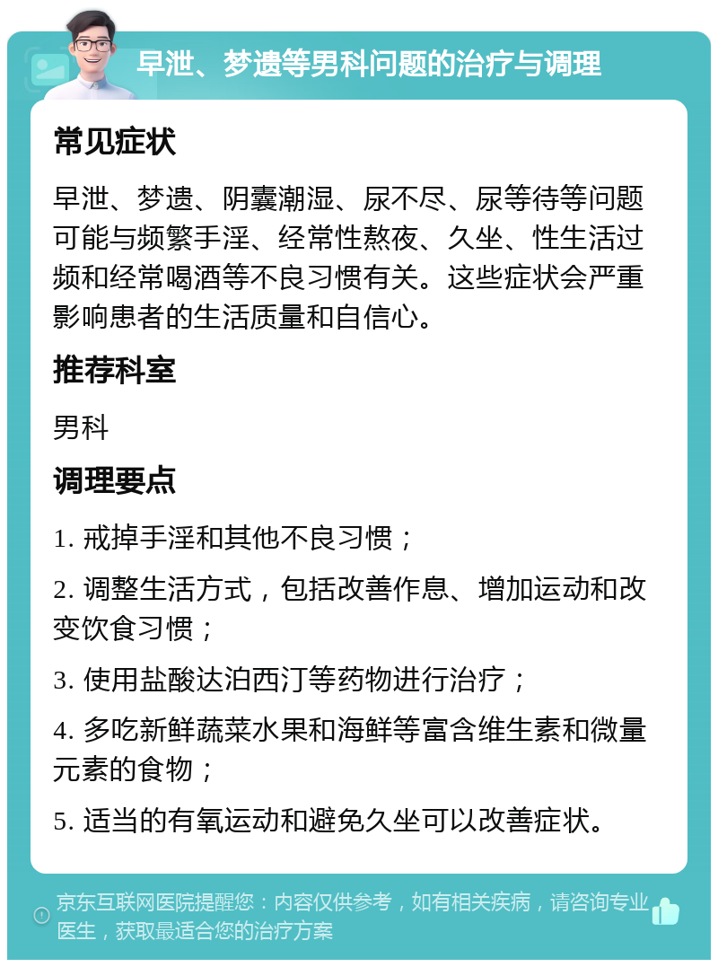 早泄、梦遗等男科问题的治疗与调理 常见症状 早泄、梦遗、阴囊潮湿、尿不尽、尿等待等问题可能与频繁手淫、经常性熬夜、久坐、性生活过频和经常喝酒等不良习惯有关。这些症状会严重影响患者的生活质量和自信心。 推荐科室 男科 调理要点 1. 戒掉手淫和其他不良习惯； 2. 调整生活方式，包括改善作息、增加运动和改变饮食习惯； 3. 使用盐酸达泊西汀等药物进行治疗； 4. 多吃新鲜蔬菜水果和海鲜等富含维生素和微量元素的食物； 5. 适当的有氧运动和避免久坐可以改善症状。