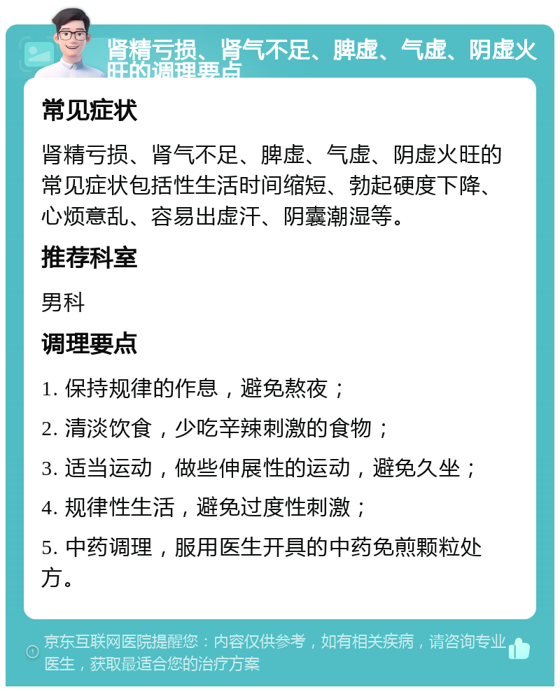 肾精亏损、肾气不足、脾虚、气虚、阴虚火旺的调理要点 常见症状 肾精亏损、肾气不足、脾虚、气虚、阴虚火旺的常见症状包括性生活时间缩短、勃起硬度下降、心烦意乱、容易出虚汗、阴囊潮湿等。 推荐科室 男科 调理要点 1. 保持规律的作息，避免熬夜； 2. 清淡饮食，少吃辛辣刺激的食物； 3. 适当运动，做些伸展性的运动，避免久坐； 4. 规律性生活，避免过度性刺激； 5. 中药调理，服用医生开具的中药免煎颗粒处方。