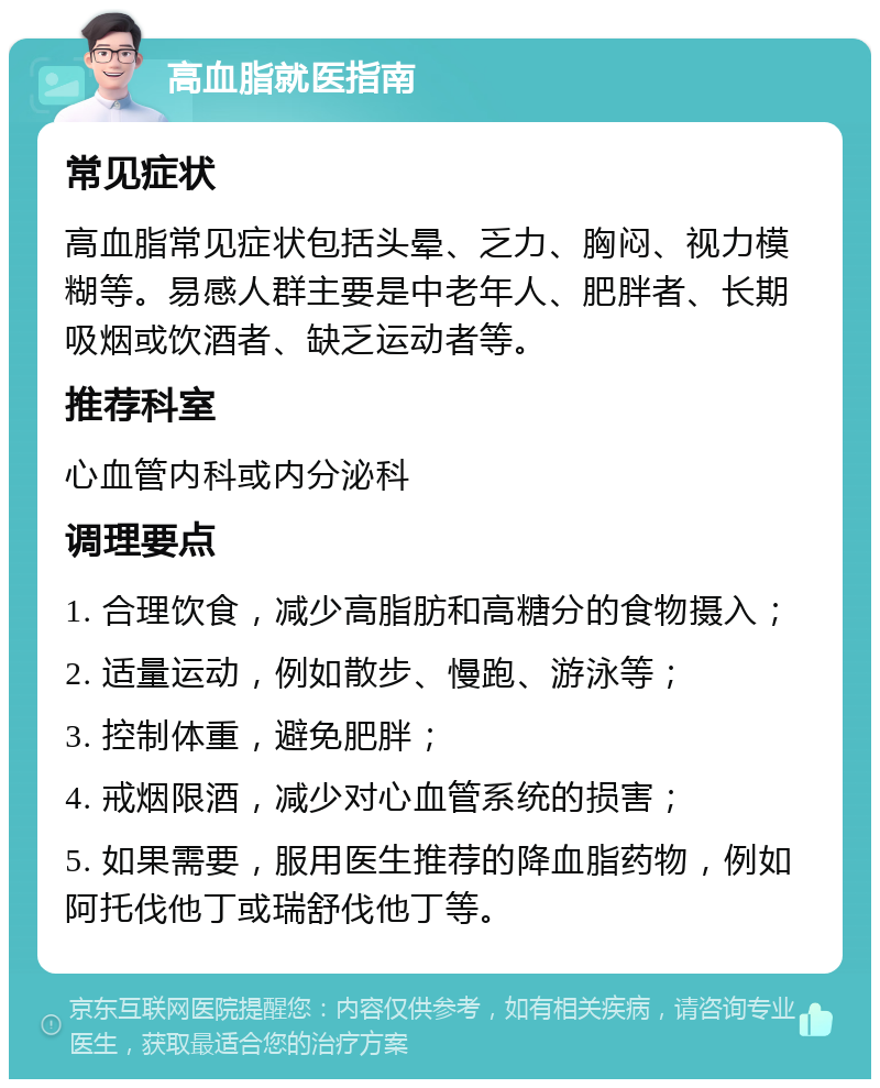 高血脂就医指南 常见症状 高血脂常见症状包括头晕、乏力、胸闷、视力模糊等。易感人群主要是中老年人、肥胖者、长期吸烟或饮酒者、缺乏运动者等。 推荐科室 心血管内科或内分泌科 调理要点 1. 合理饮食，减少高脂肪和高糖分的食物摄入； 2. 适量运动，例如散步、慢跑、游泳等； 3. 控制体重，避免肥胖； 4. 戒烟限酒，减少对心血管系统的损害； 5. 如果需要，服用医生推荐的降血脂药物，例如阿托伐他丁或瑞舒伐他丁等。