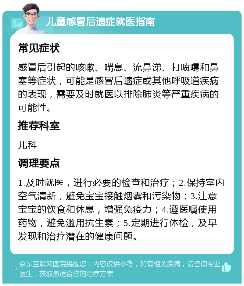 儿童感冒后遗症就医指南 常见症状 感冒后引起的咳嗽、喘息、流鼻涕、打喷嚏和鼻塞等症状，可能是感冒后遗症或其他呼吸道疾病的表现，需要及时就医以排除肺炎等严重疾病的可能性。 推荐科室 儿科 调理要点 1.及时就医，进行必要的检查和治疗；2.保持室内空气清新，避免宝宝接触烟雾和污染物；3.注意宝宝的饮食和休息，增强免疫力；4.遵医嘱使用药物，避免滥用抗生素；5.定期进行体检，及早发现和治疗潜在的健康问题。