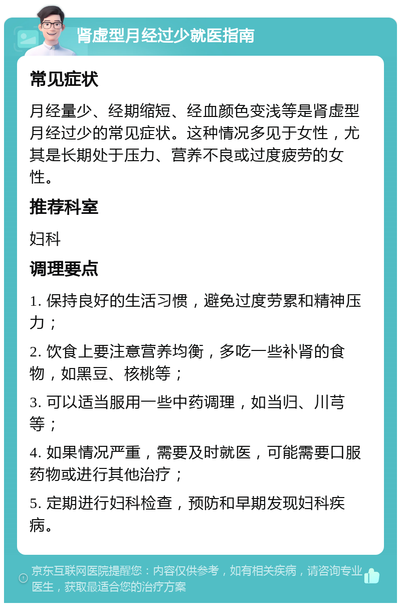 肾虚型月经过少就医指南 常见症状 月经量少、经期缩短、经血颜色变浅等是肾虚型月经过少的常见症状。这种情况多见于女性，尤其是长期处于压力、营养不良或过度疲劳的女性。 推荐科室 妇科 调理要点 1. 保持良好的生活习惯，避免过度劳累和精神压力； 2. 饮食上要注意营养均衡，多吃一些补肾的食物，如黑豆、核桃等； 3. 可以适当服用一些中药调理，如当归、川芎等； 4. 如果情况严重，需要及时就医，可能需要口服药物或进行其他治疗； 5. 定期进行妇科检查，预防和早期发现妇科疾病。