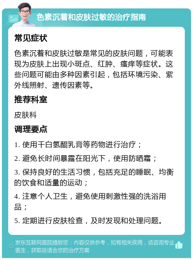 色素沉着和皮肤过敏的治疗指南 常见症状 色素沉着和皮肤过敏是常见的皮肤问题，可能表现为皮肤上出现小斑点、红肿、瘙痒等症状。这些问题可能由多种因素引起，包括环境污染、紫外线照射、遗传因素等。 推荐科室 皮肤科 调理要点 1. 使用千白氢醌乳膏等药物进行治疗； 2. 避免长时间暴露在阳光下，使用防晒霜； 3. 保持良好的生活习惯，包括充足的睡眠、均衡的饮食和适量的运动； 4. 注意个人卫生，避免使用刺激性强的洗浴用品； 5. 定期进行皮肤检查，及时发现和处理问题。