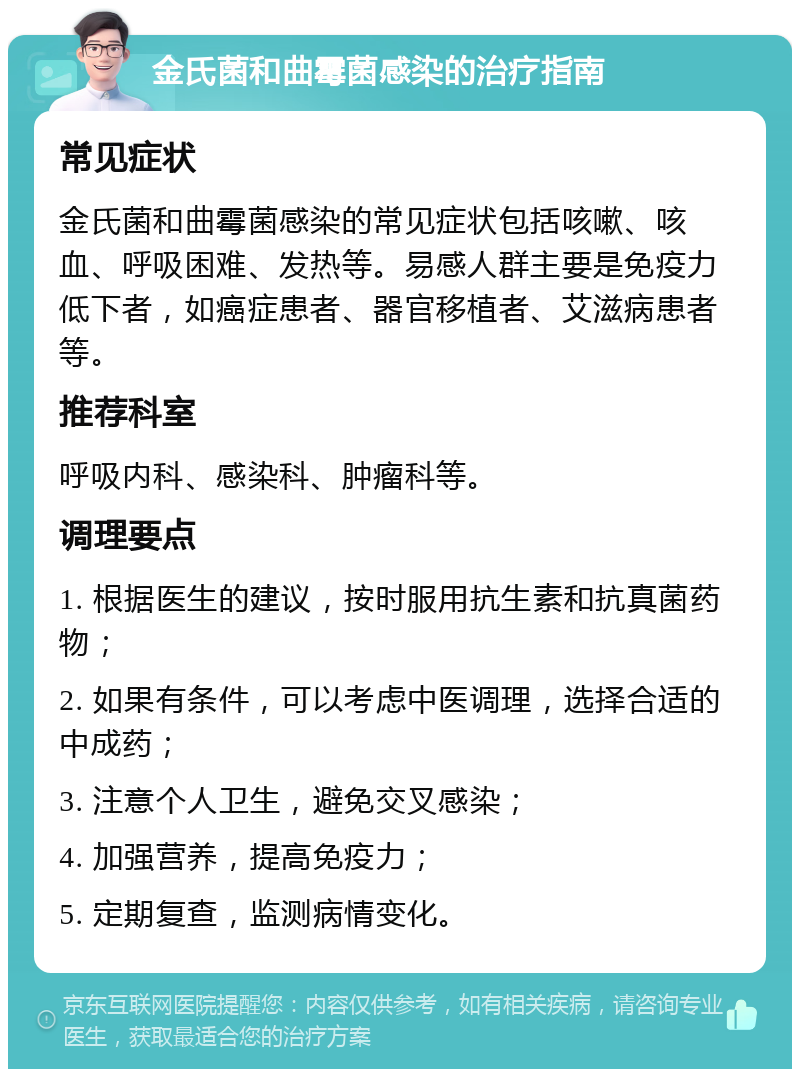 金氏菌和曲霉菌感染的治疗指南 常见症状 金氏菌和曲霉菌感染的常见症状包括咳嗽、咳血、呼吸困难、发热等。易感人群主要是免疫力低下者，如癌症患者、器官移植者、艾滋病患者等。 推荐科室 呼吸内科、感染科、肿瘤科等。 调理要点 1. 根据医生的建议，按时服用抗生素和抗真菌药物； 2. 如果有条件，可以考虑中医调理，选择合适的中成药； 3. 注意个人卫生，避免交叉感染； 4. 加强营养，提高免疫力； 5. 定期复查，监测病情变化。