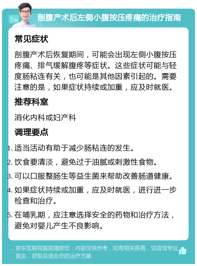 剖腹产术后左侧小腹按压疼痛的治疗指南 常见症状 剖腹产术后恢复期间，可能会出现左侧小腹按压疼痛、排气缓解腹疼等症状。这些症状可能与轻度肠粘连有关，也可能是其他因素引起的。需要注意的是，如果症状持续或加重，应及时就医。 推荐科室 消化内科或妇产科 调理要点 适当活动有助于减少肠粘连的发生。 饮食要清淡，避免过于油腻或刺激性食物。 可以口服整肠生等益生菌来帮助改善肠道健康。 如果症状持续或加重，应及时就医，进行进一步检查和治疗。 在哺乳期，应注意选择安全的药物和治疗方法，避免对婴儿产生不良影响。