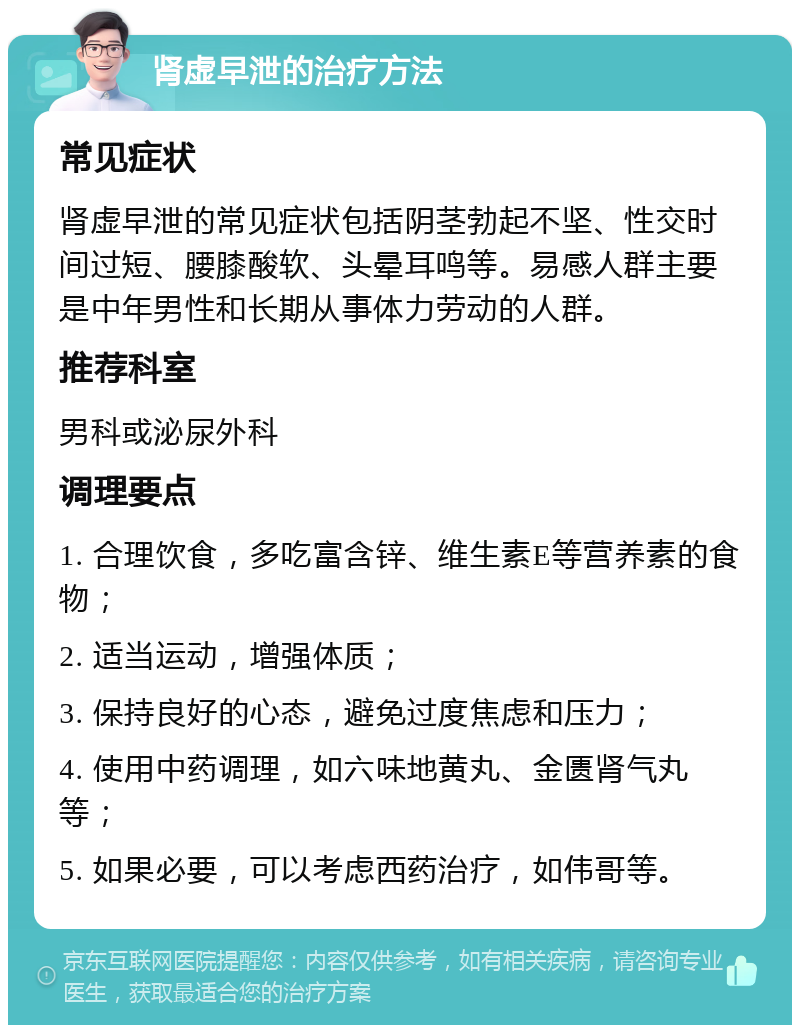 肾虚早泄的治疗方法 常见症状 肾虚早泄的常见症状包括阴茎勃起不坚、性交时间过短、腰膝酸软、头晕耳鸣等。易感人群主要是中年男性和长期从事体力劳动的人群。 推荐科室 男科或泌尿外科 调理要点 1. 合理饮食，多吃富含锌、维生素E等营养素的食物； 2. 适当运动，增强体质； 3. 保持良好的心态，避免过度焦虑和压力； 4. 使用中药调理，如六味地黄丸、金匮肾气丸等； 5. 如果必要，可以考虑西药治疗，如伟哥等。