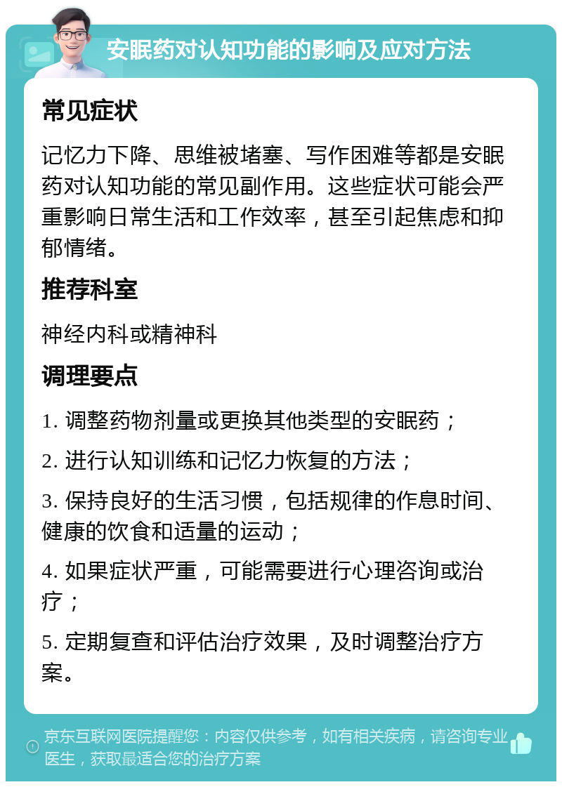 安眠药对认知功能的影响及应对方法 常见症状 记忆力下降、思维被堵塞、写作困难等都是安眠药对认知功能的常见副作用。这些症状可能会严重影响日常生活和工作效率，甚至引起焦虑和抑郁情绪。 推荐科室 神经内科或精神科 调理要点 1. 调整药物剂量或更换其他类型的安眠药； 2. 进行认知训练和记忆力恢复的方法； 3. 保持良好的生活习惯，包括规律的作息时间、健康的饮食和适量的运动； 4. 如果症状严重，可能需要进行心理咨询或治疗； 5. 定期复查和评估治疗效果，及时调整治疗方案。