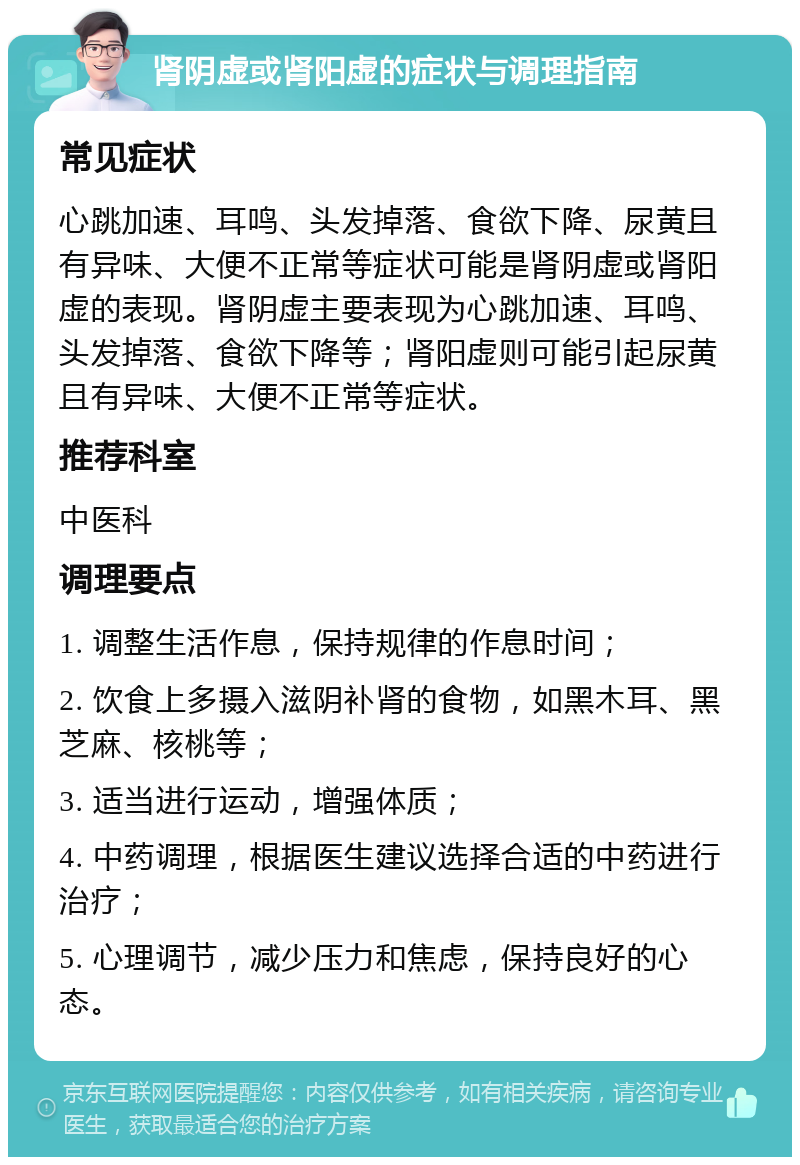 肾阴虚或肾阳虚的症状与调理指南 常见症状 心跳加速、耳鸣、头发掉落、食欲下降、尿黄且有异味、大便不正常等症状可能是肾阴虚或肾阳虚的表现。肾阴虚主要表现为心跳加速、耳鸣、头发掉落、食欲下降等；肾阳虚则可能引起尿黄且有异味、大便不正常等症状。 推荐科室 中医科 调理要点 1. 调整生活作息，保持规律的作息时间； 2. 饮食上多摄入滋阴补肾的食物，如黑木耳、黑芝麻、核桃等； 3. 适当进行运动，增强体质； 4. 中药调理，根据医生建议选择合适的中药进行治疗； 5. 心理调节，减少压力和焦虑，保持良好的心态。