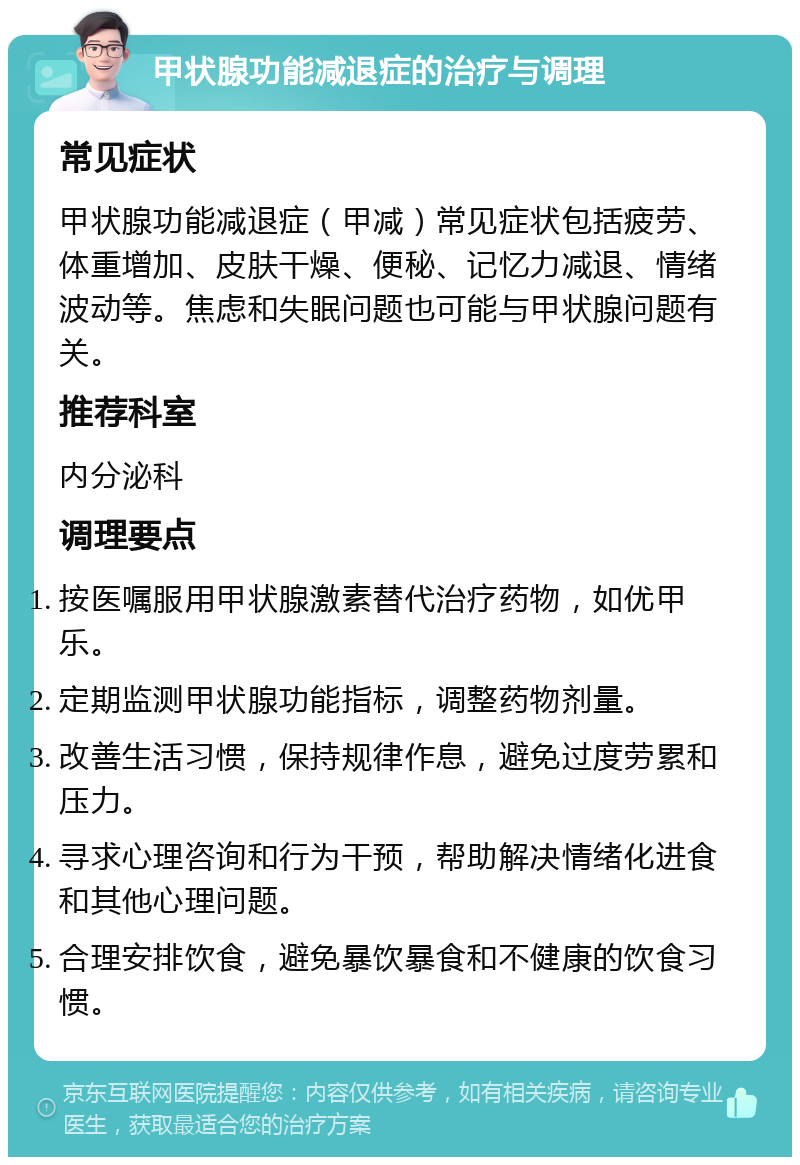 甲状腺功能减退症的治疗与调理 常见症状 甲状腺功能减退症（甲减）常见症状包括疲劳、体重增加、皮肤干燥、便秘、记忆力减退、情绪波动等。焦虑和失眠问题也可能与甲状腺问题有关。 推荐科室 内分泌科 调理要点 按医嘱服用甲状腺激素替代治疗药物，如优甲乐。 定期监测甲状腺功能指标，调整药物剂量。 改善生活习惯，保持规律作息，避免过度劳累和压力。 寻求心理咨询和行为干预，帮助解决情绪化进食和其他心理问题。 合理安排饮食，避免暴饮暴食和不健康的饮食习惯。