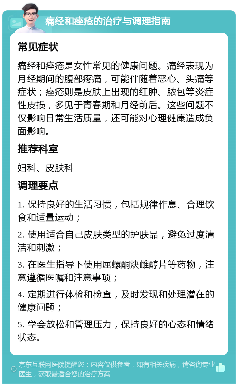 痛经和痤疮的治疗与调理指南 常见症状 痛经和痤疮是女性常见的健康问题。痛经表现为月经期间的腹部疼痛，可能伴随着恶心、头痛等症状；痤疮则是皮肤上出现的红肿、脓包等炎症性皮损，多见于青春期和月经前后。这些问题不仅影响日常生活质量，还可能对心理健康造成负面影响。 推荐科室 妇科、皮肤科 调理要点 1. 保持良好的生活习惯，包括规律作息、合理饮食和适量运动； 2. 使用适合自己皮肤类型的护肤品，避免过度清洁和刺激； 3. 在医生指导下使用屈螺酮炔雌醇片等药物，注意遵循医嘱和注意事项； 4. 定期进行体检和检查，及时发现和处理潜在的健康问题； 5. 学会放松和管理压力，保持良好的心态和情绪状态。