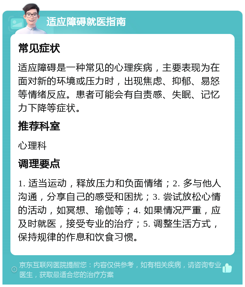 适应障碍就医指南 常见症状 适应障碍是一种常见的心理疾病，主要表现为在面对新的环境或压力时，出现焦虑、抑郁、易怒等情绪反应。患者可能会有自责感、失眠、记忆力下降等症状。 推荐科室 心理科 调理要点 1. 适当运动，释放压力和负面情绪；2. 多与他人沟通，分享自己的感受和困扰；3. 尝试放松心情的活动，如冥想、瑜伽等；4. 如果情况严重，应及时就医，接受专业的治疗；5. 调整生活方式，保持规律的作息和饮食习惯。