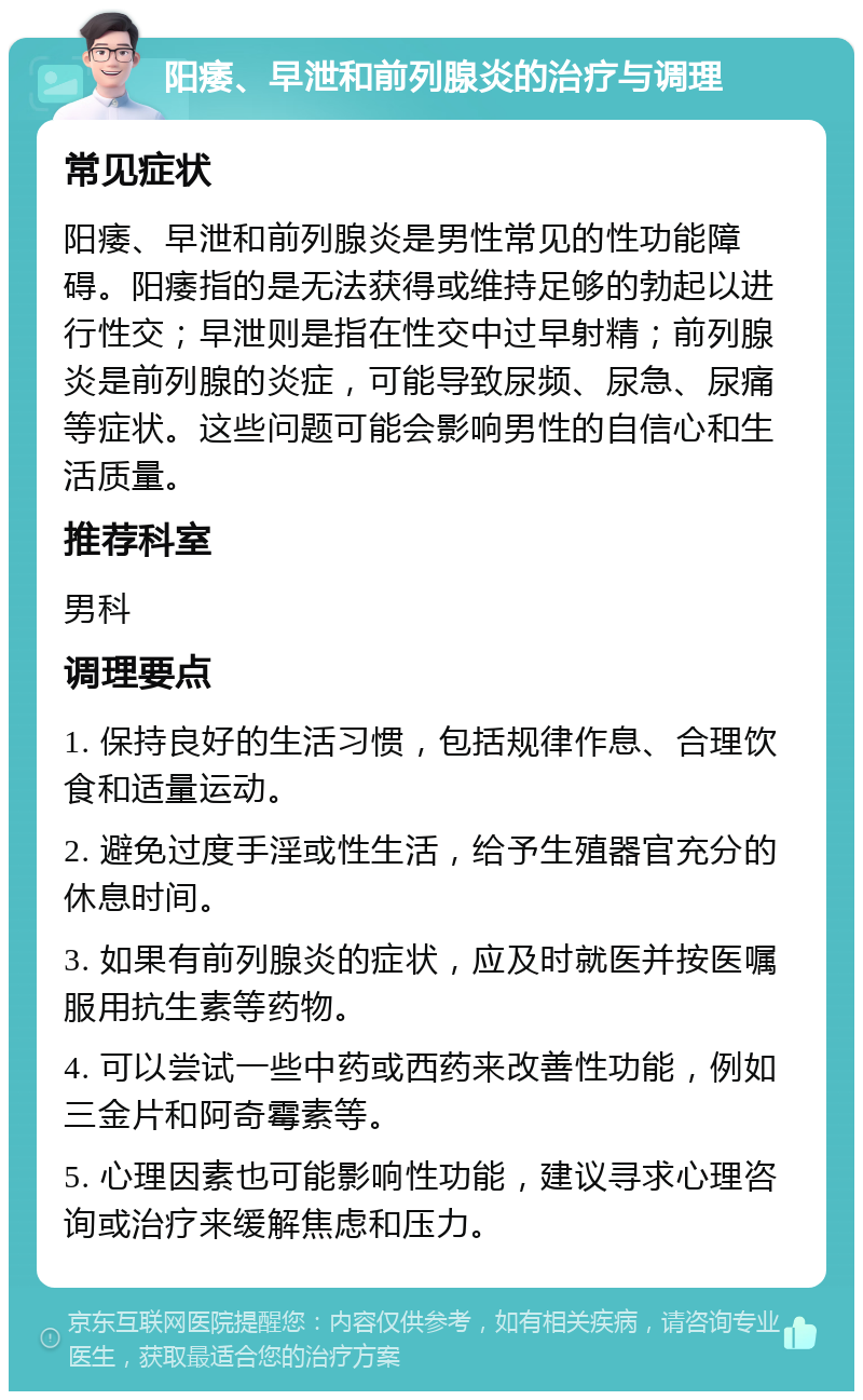 阳痿、早泄和前列腺炎的治疗与调理 常见症状 阳痿、早泄和前列腺炎是男性常见的性功能障碍。阳痿指的是无法获得或维持足够的勃起以进行性交；早泄则是指在性交中过早射精；前列腺炎是前列腺的炎症，可能导致尿频、尿急、尿痛等症状。这些问题可能会影响男性的自信心和生活质量。 推荐科室 男科 调理要点 1. 保持良好的生活习惯，包括规律作息、合理饮食和适量运动。 2. 避免过度手淫或性生活，给予生殖器官充分的休息时间。 3. 如果有前列腺炎的症状，应及时就医并按医嘱服用抗生素等药物。 4. 可以尝试一些中药或西药来改善性功能，例如三金片和阿奇霉素等。 5. 心理因素也可能影响性功能，建议寻求心理咨询或治疗来缓解焦虑和压力。