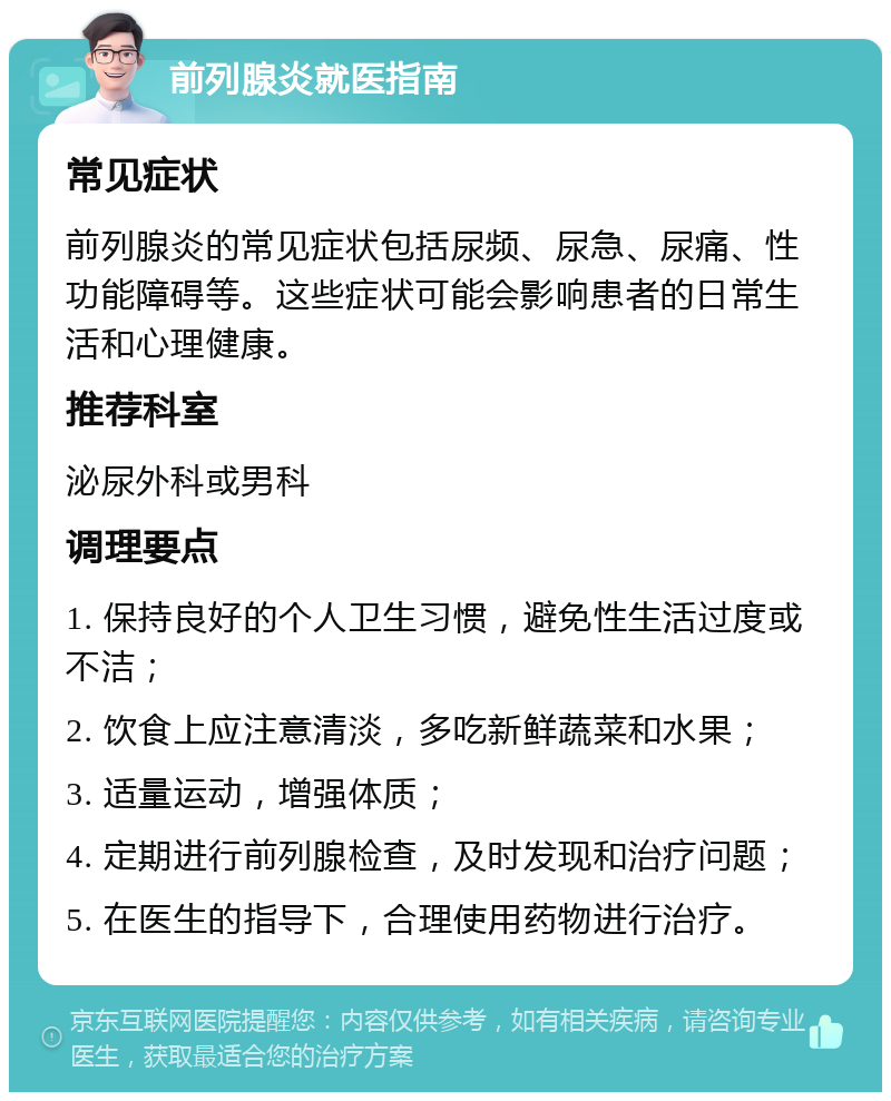 前列腺炎就医指南 常见症状 前列腺炎的常见症状包括尿频、尿急、尿痛、性功能障碍等。这些症状可能会影响患者的日常生活和心理健康。 推荐科室 泌尿外科或男科 调理要点 1. 保持良好的个人卫生习惯，避免性生活过度或不洁； 2. 饮食上应注意清淡，多吃新鲜蔬菜和水果； 3. 适量运动，增强体质； 4. 定期进行前列腺检查，及时发现和治疗问题； 5. 在医生的指导下，合理使用药物进行治疗。