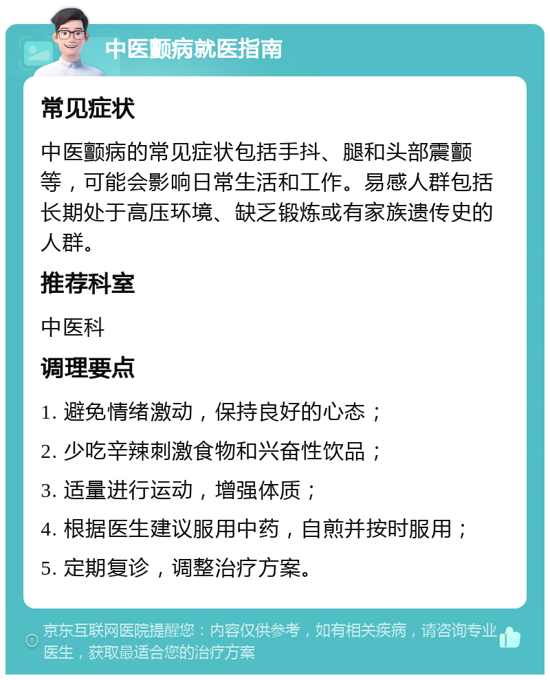 中医颤病就医指南 常见症状 中医颤病的常见症状包括手抖、腿和头部震颤等，可能会影响日常生活和工作。易感人群包括长期处于高压环境、缺乏锻炼或有家族遗传史的人群。 推荐科室 中医科 调理要点 1. 避免情绪激动，保持良好的心态； 2. 少吃辛辣刺激食物和兴奋性饮品； 3. 适量进行运动，增强体质； 4. 根据医生建议服用中药，自煎并按时服用； 5. 定期复诊，调整治疗方案。