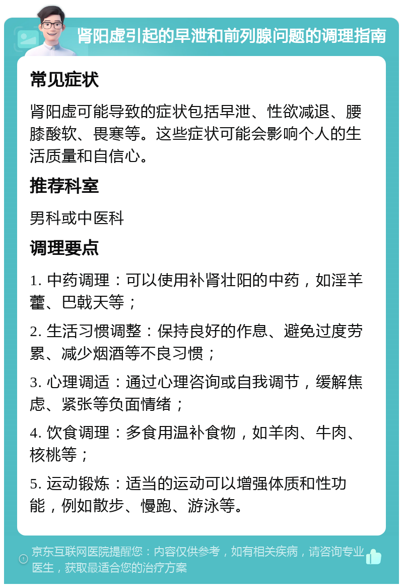 肾阳虚引起的早泄和前列腺问题的调理指南 常见症状 肾阳虚可能导致的症状包括早泄、性欲减退、腰膝酸软、畏寒等。这些症状可能会影响个人的生活质量和自信心。 推荐科室 男科或中医科 调理要点 1. 中药调理：可以使用补肾壮阳的中药，如淫羊藿、巴戟天等； 2. 生活习惯调整：保持良好的作息、避免过度劳累、减少烟酒等不良习惯； 3. 心理调适：通过心理咨询或自我调节，缓解焦虑、紧张等负面情绪； 4. 饮食调理：多食用温补食物，如羊肉、牛肉、核桃等； 5. 运动锻炼：适当的运动可以增强体质和性功能，例如散步、慢跑、游泳等。