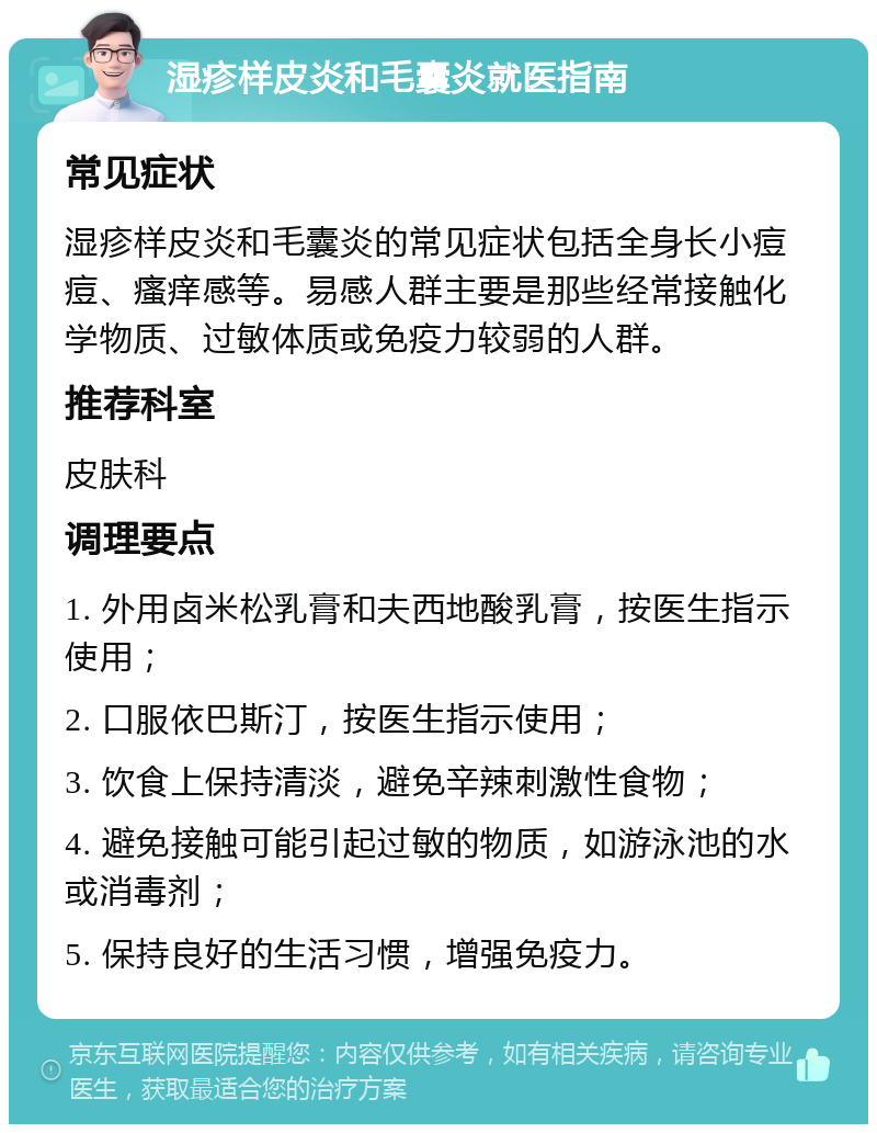 湿疹样皮炎和毛囊炎就医指南 常见症状 湿疹样皮炎和毛囊炎的常见症状包括全身长小痘痘、瘙痒感等。易感人群主要是那些经常接触化学物质、过敏体质或免疫力较弱的人群。 推荐科室 皮肤科 调理要点 1. 外用卤米松乳膏和夫西地酸乳膏，按医生指示使用； 2. 口服依巴斯汀，按医生指示使用； 3. 饮食上保持清淡，避免辛辣刺激性食物； 4. 避免接触可能引起过敏的物质，如游泳池的水或消毒剂； 5. 保持良好的生活习惯，增强免疫力。