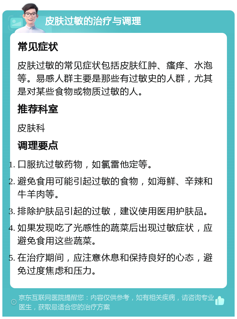 皮肤过敏的治疗与调理 常见症状 皮肤过敏的常见症状包括皮肤红肿、瘙痒、水泡等。易感人群主要是那些有过敏史的人群，尤其是对某些食物或物质过敏的人。 推荐科室 皮肤科 调理要点 口服抗过敏药物，如氯雷他定等。 避免食用可能引起过敏的食物，如海鲜、辛辣和牛羊肉等。 排除护肤品引起的过敏，建议使用医用护肤品。 如果发现吃了光感性的蔬菜后出现过敏症状，应避免食用这些蔬菜。 在治疗期间，应注意休息和保持良好的心态，避免过度焦虑和压力。