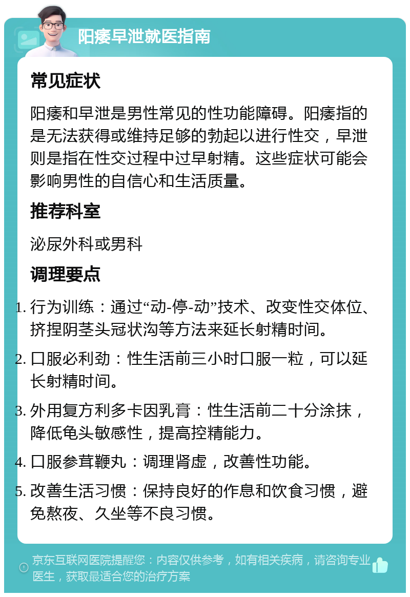 阳痿早泄就医指南 常见症状 阳痿和早泄是男性常见的性功能障碍。阳痿指的是无法获得或维持足够的勃起以进行性交，早泄则是指在性交过程中过早射精。这些症状可能会影响男性的自信心和生活质量。 推荐科室 泌尿外科或男科 调理要点 行为训练：通过“动-停-动”技术、改变性交体位、挤捏阴茎头冠状沟等方法来延长射精时间。 口服必利劲：性生活前三小时口服一粒，可以延长射精时间。 外用复方利多卡因乳膏：性生活前二十分涂抹，降低龟头敏感性，提高控精能力。 口服参茸鞭丸：调理肾虚，改善性功能。 改善生活习惯：保持良好的作息和饮食习惯，避免熬夜、久坐等不良习惯。