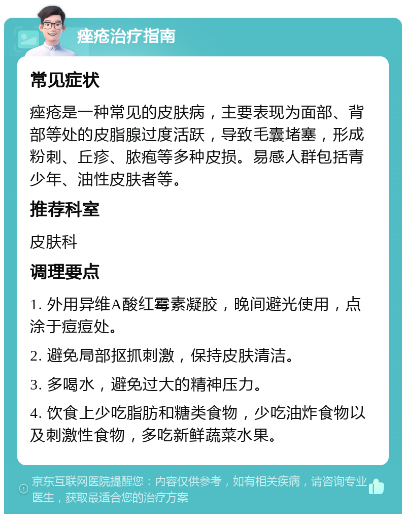 痤疮治疗指南 常见症状 痤疮是一种常见的皮肤病，主要表现为面部、背部等处的皮脂腺过度活跃，导致毛囊堵塞，形成粉刺、丘疹、脓疱等多种皮损。易感人群包括青少年、油性皮肤者等。 推荐科室 皮肤科 调理要点 1. 外用异维A酸红霉素凝胶，晚间避光使用，点涂于痘痘处。 2. 避免局部抠抓刺激，保持皮肤清洁。 3. 多喝水，避免过大的精神压力。 4. 饮食上少吃脂肪和糖类食物，少吃油炸食物以及刺激性食物，多吃新鲜蔬菜水果。