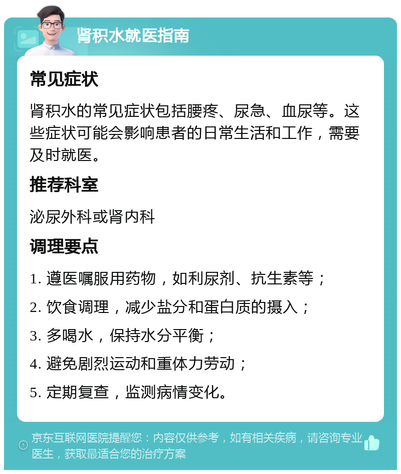 肾积水就医指南 常见症状 肾积水的常见症状包括腰疼、尿急、血尿等。这些症状可能会影响患者的日常生活和工作，需要及时就医。 推荐科室 泌尿外科或肾内科 调理要点 1. 遵医嘱服用药物，如利尿剂、抗生素等； 2. 饮食调理，减少盐分和蛋白质的摄入； 3. 多喝水，保持水分平衡； 4. 避免剧烈运动和重体力劳动； 5. 定期复查，监测病情变化。