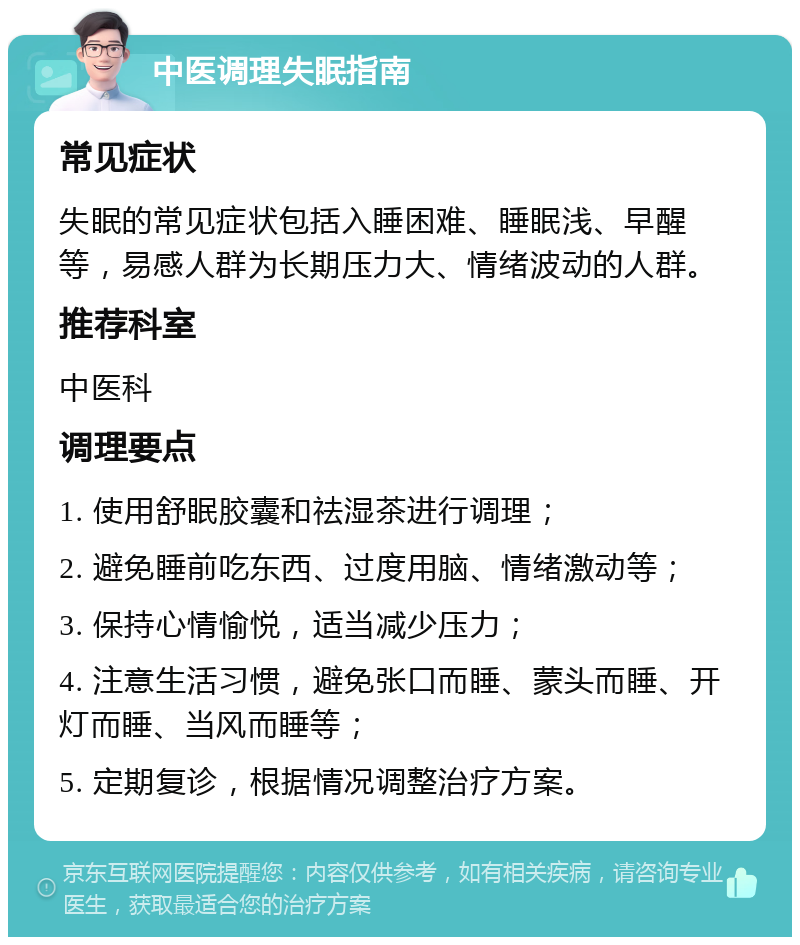 中医调理失眠指南 常见症状 失眠的常见症状包括入睡困难、睡眠浅、早醒等，易感人群为长期压力大、情绪波动的人群。 推荐科室 中医科 调理要点 1. 使用舒眠胶囊和祛湿茶进行调理； 2. 避免睡前吃东西、过度用脑、情绪激动等； 3. 保持心情愉悦，适当减少压力； 4. 注意生活习惯，避免张口而睡、蒙头而睡、开灯而睡、当风而睡等； 5. 定期复诊，根据情况调整治疗方案。