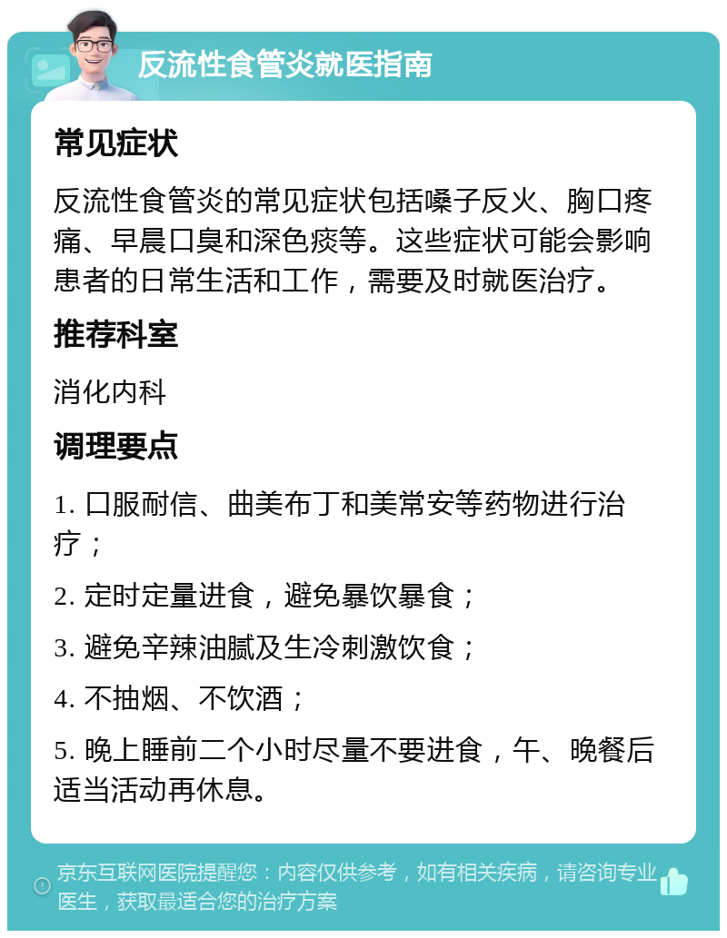 反流性食管炎就医指南 常见症状 反流性食管炎的常见症状包括嗓子反火、胸口疼痛、早晨口臭和深色痰等。这些症状可能会影响患者的日常生活和工作，需要及时就医治疗。 推荐科室 消化内科 调理要点 1. 口服耐信、曲美布丁和美常安等药物进行治疗； 2. 定时定量进食，避免暴饮暴食； 3. 避免辛辣油腻及生冷刺激饮食； 4. 不抽烟、不饮酒； 5. 晚上睡前二个小时尽量不要进食，午、晚餐后适当活动再休息。