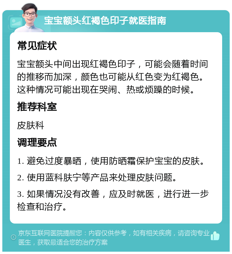 宝宝额头红褐色印子就医指南 常见症状 宝宝额头中间出现红褐色印子，可能会随着时间的推移而加深，颜色也可能从红色变为红褐色。这种情况可能出现在哭闹、热或烦躁的时候。 推荐科室 皮肤科 调理要点 1. 避免过度暴晒，使用防晒霜保护宝宝的皮肤。 2. 使用蓝科肤宁等产品来处理皮肤问题。 3. 如果情况没有改善，应及时就医，进行进一步检查和治疗。