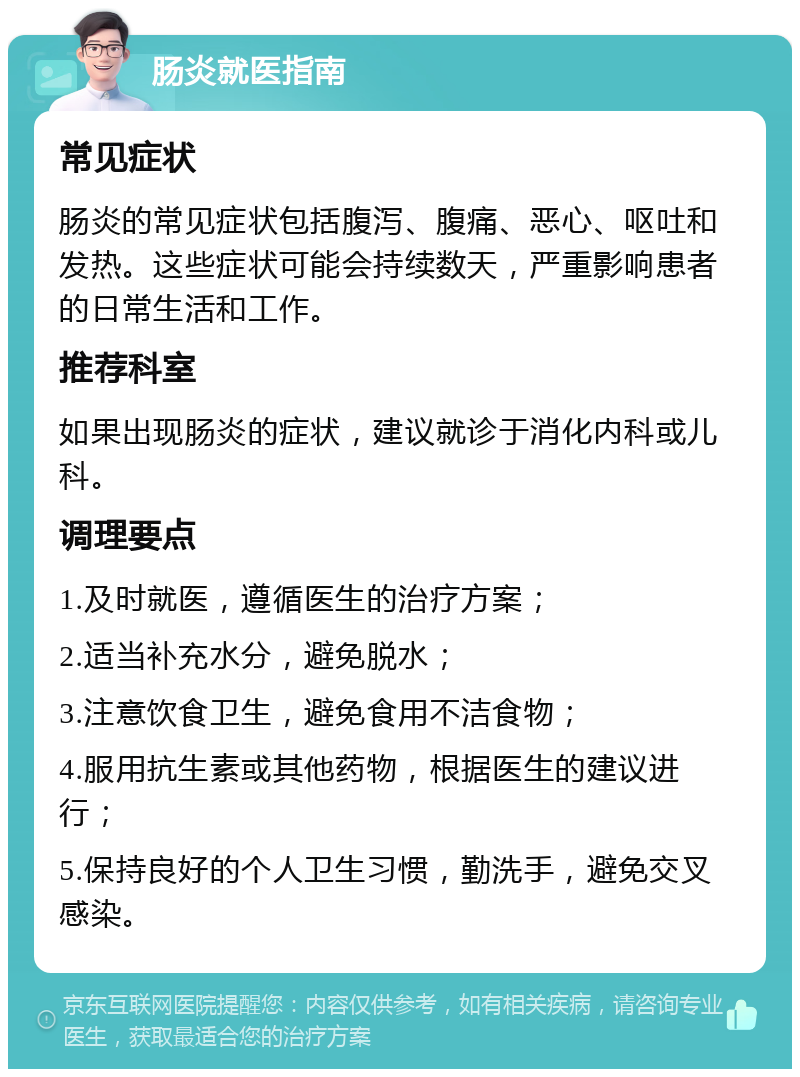 肠炎就医指南 常见症状 肠炎的常见症状包括腹泻、腹痛、恶心、呕吐和发热。这些症状可能会持续数天，严重影响患者的日常生活和工作。 推荐科室 如果出现肠炎的症状，建议就诊于消化内科或儿科。 调理要点 1.及时就医，遵循医生的治疗方案； 2.适当补充水分，避免脱水； 3.注意饮食卫生，避免食用不洁食物； 4.服用抗生素或其他药物，根据医生的建议进行； 5.保持良好的个人卫生习惯，勤洗手，避免交叉感染。