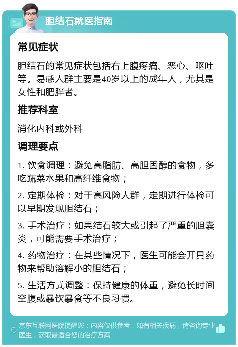 胆结石就医指南 常见症状 胆结石的常见症状包括右上腹疼痛、恶心、呕吐等。易感人群主要是40岁以上的成年人，尤其是女性和肥胖者。 推荐科室 消化内科或外科 调理要点 1. 饮食调理：避免高脂肪、高胆固醇的食物，多吃蔬菜水果和高纤维食物； 2. 定期体检：对于高风险人群，定期进行体检可以早期发现胆结石； 3. 手术治疗：如果结石较大或引起了严重的胆囊炎，可能需要手术治疗； 4. 药物治疗：在某些情况下，医生可能会开具药物来帮助溶解小的胆结石； 5. 生活方式调整：保持健康的体重，避免长时间空腹或暴饮暴食等不良习惯。